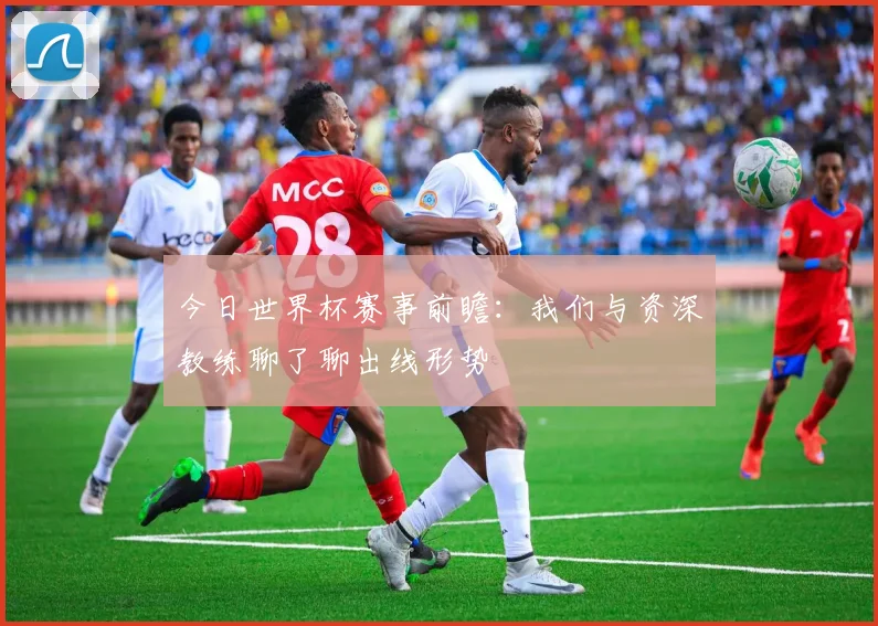 今日世界杯赛事前瞻：我们与资深教练聊了聊出线形势