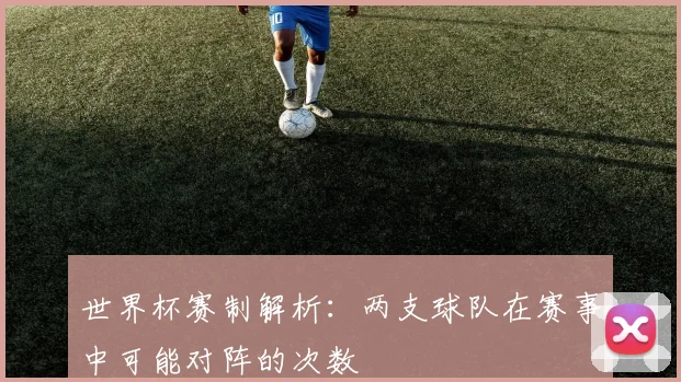 世界杯赛制解析：两支球队在赛事中可能对阵的次数