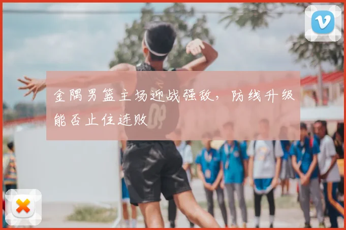 金隅男篮主场迎战强敌，防线升级能否止住连败