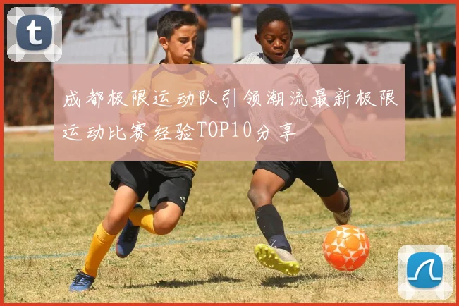 成都极限运动队引领潮流最新极限运动比赛经验TOP10分享