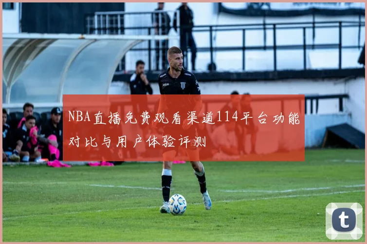 NBA直播免费观看渠道114平台功能对比与用户体验评测