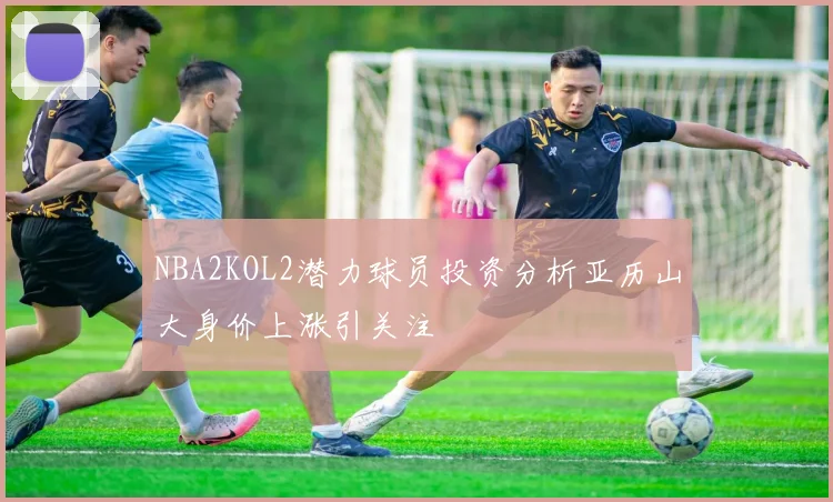 NBA2KOL2潜力球员投资分析亚历山大身价上涨引关注