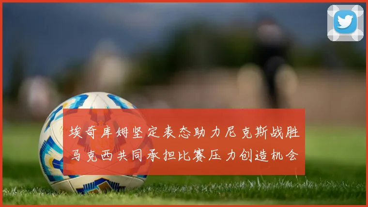 埃奇库姆坚定表态助力尼克斯战胜马克西共同承担比赛压力创造机会