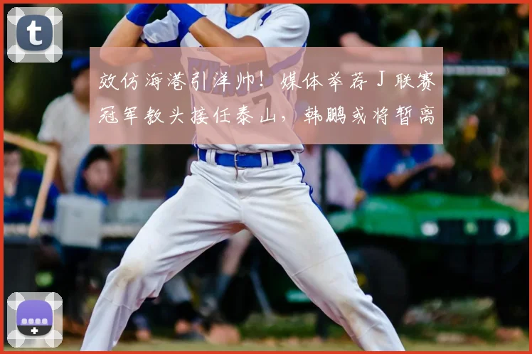 效仿海港引洋帅！媒体举荐 J 联赛冠军教头接任泰山，韩鹏或将暂离考证_里卡多_主教练_问题