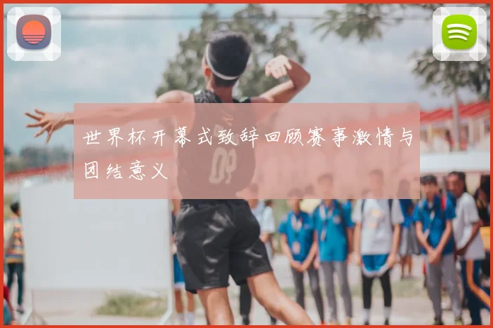世界杯开幕式致辞回顾赛事激情与团结意义