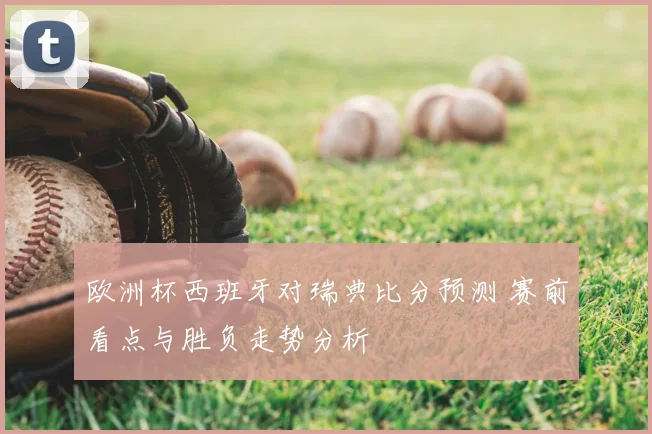 欧洲杯西班牙对瑞典比分预测 赛前看点与胜负走势分析