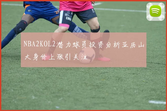 NBA2KOL2潜力球员投资分析亚历山大身价上涨引关注