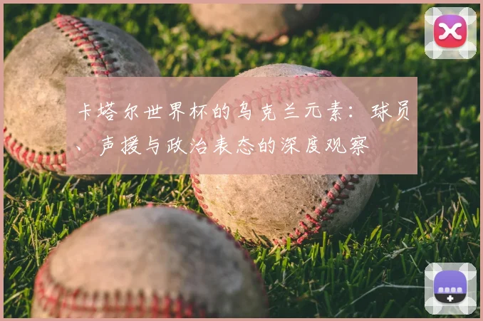 卡塔尔世界杯的乌克兰元素：球员、声援与政治表态的深度观察