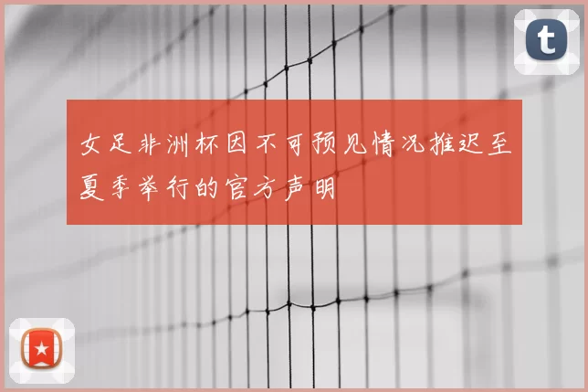 女足非洲杯因不可预见情况推迟至夏季举行的官方声明