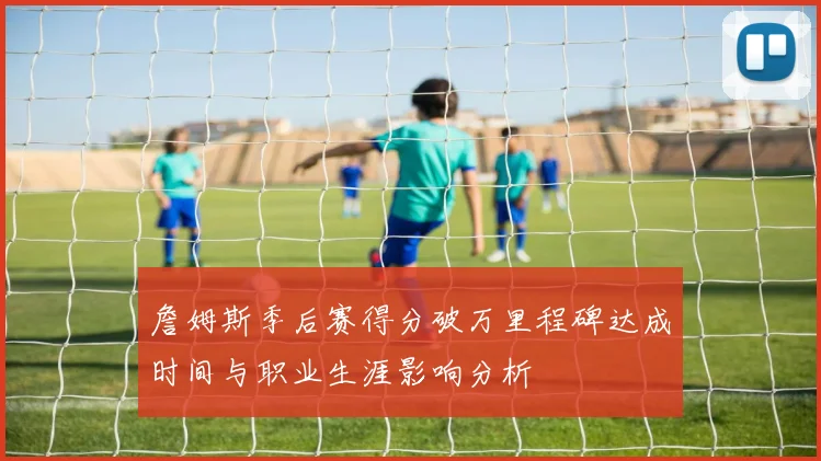 詹姆斯季后赛得分破万里程碑达成时间与职业生涯影响分析