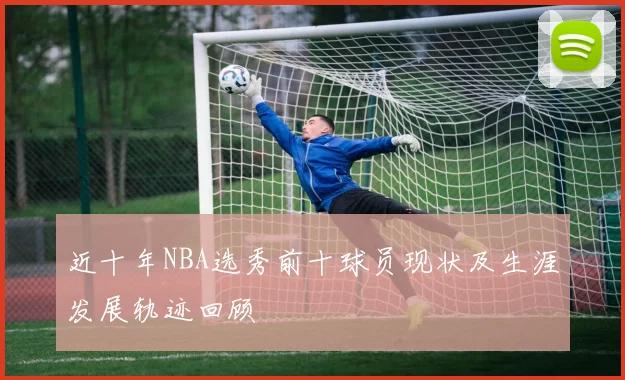 近十年NBA选秀前十球员现状及生涯发展轨迹回顾