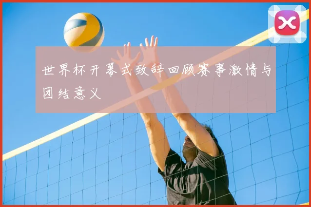 世界杯开幕式致辞回顾赛事激情与团结意义