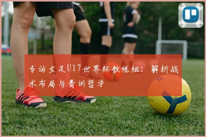 专访女足U17世界杯教练组:解析战术布局与青训哲学