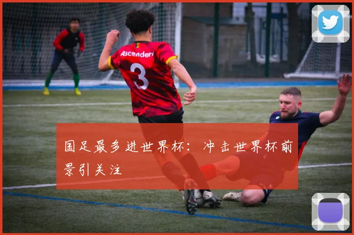 国足最多进世界杯：冲击世界杯前景引关注