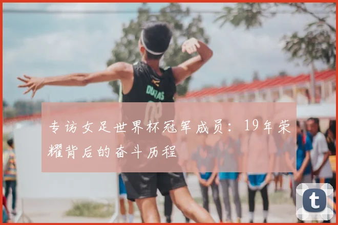 专访女足世界杯冠军成员:19年荣耀背后的奋斗历程
