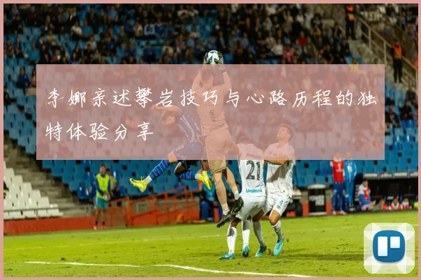 李娜亲述攀岩技巧与心路历程的独特体验分享