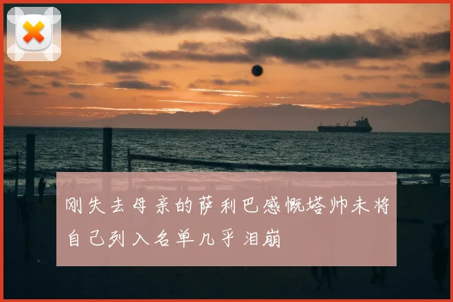 刚失去母亲的萨利巴感慨塔帅未将自己列入名单几乎泪崩