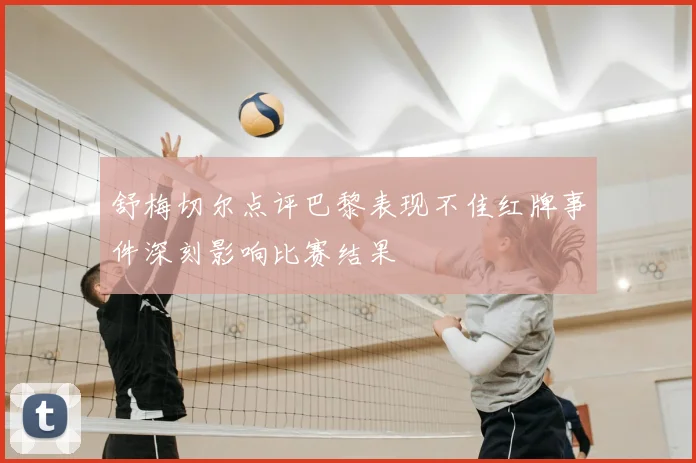 舒梅切尔点评巴黎表现不佳红牌事件深刻影响比赛结果