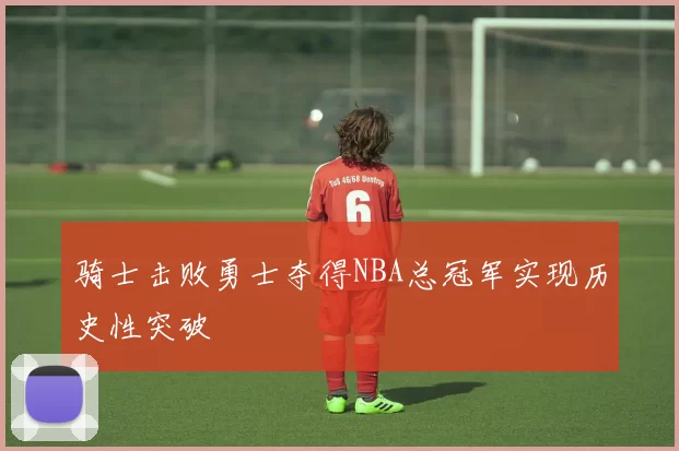 骑士击败勇士夺得NBA总冠军实现历史性突破