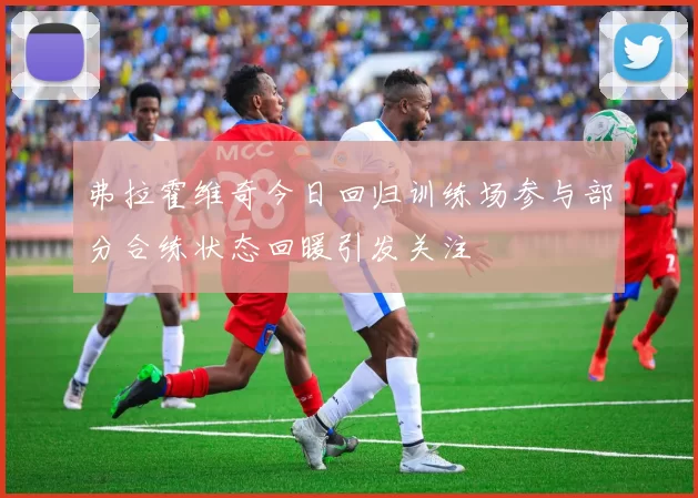 弗拉霍维奇今日回归训练场参与部分合练状态回暖引发关注