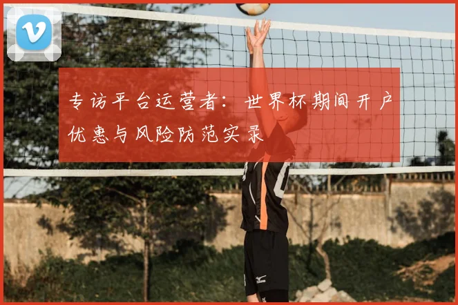 专访平台运营者：世界杯期间开户优惠与风险防范实录
