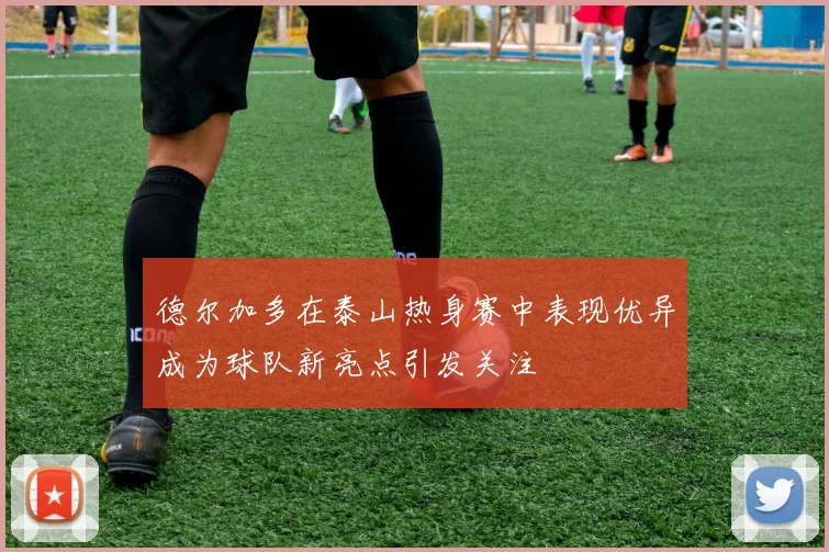 德尔加多在泰山热身赛中表现优异成为球队新亮点引发关注