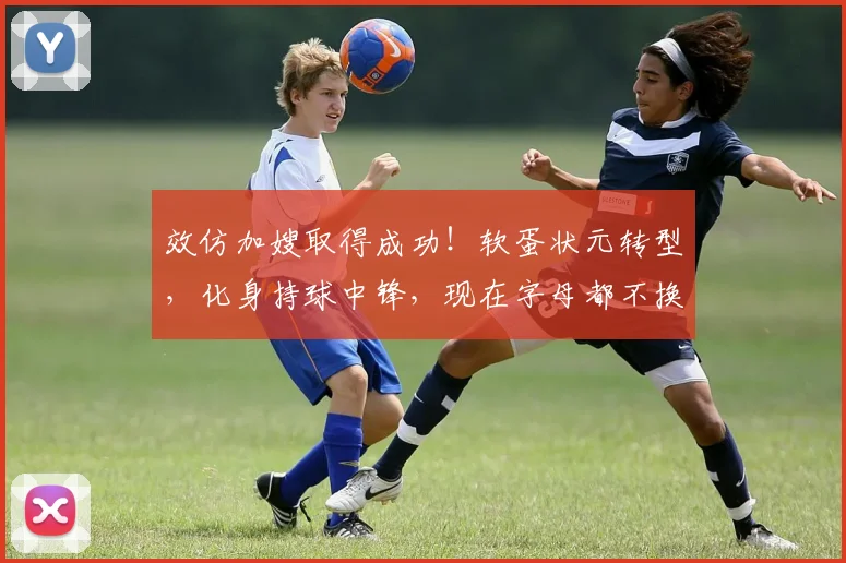效仿加嫂取得成功！软蛋状元转型，化身持球中锋，现在字母都不换