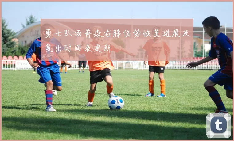 勇士队汤普森右膝伤势恢复进展及复出时间表更新