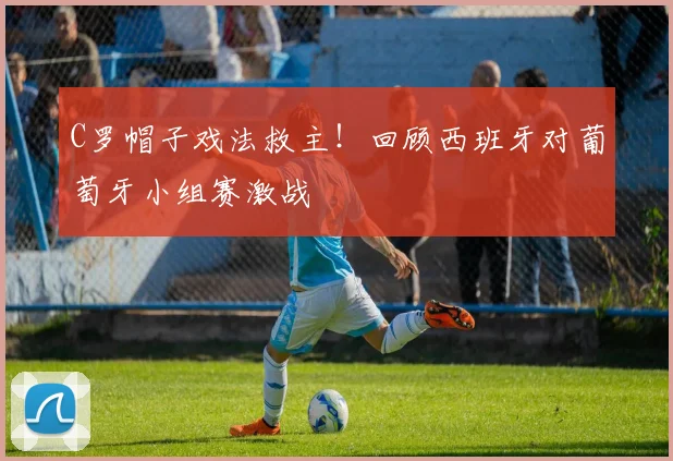 C罗帽子戏法救主！回顾西班牙对葡萄牙小组赛激战