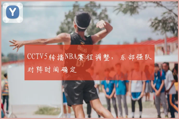 CCTV5转播NBA赛程调整，东部强队对阵时间确定