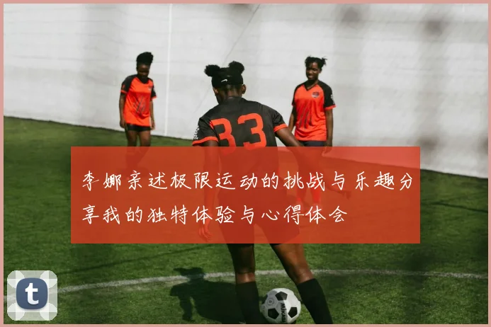 李娜亲述极限运动的挑战与乐趣分享我的独特体验与心得体会