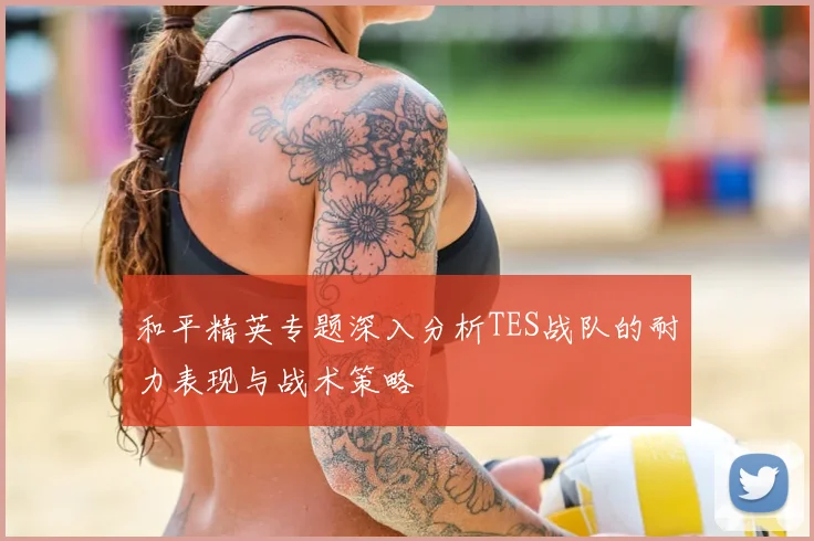 和平精英专题深入分析TES战队的耐力表现与战术策略