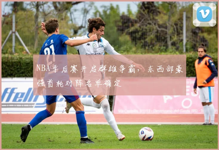 NBA季后赛开启群雄争霸，东西部豪强首轮对阵名单确定