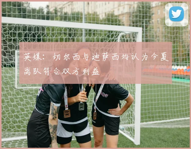 英媒：切尔西与迪萨西均认为今夏离队符合双方利益