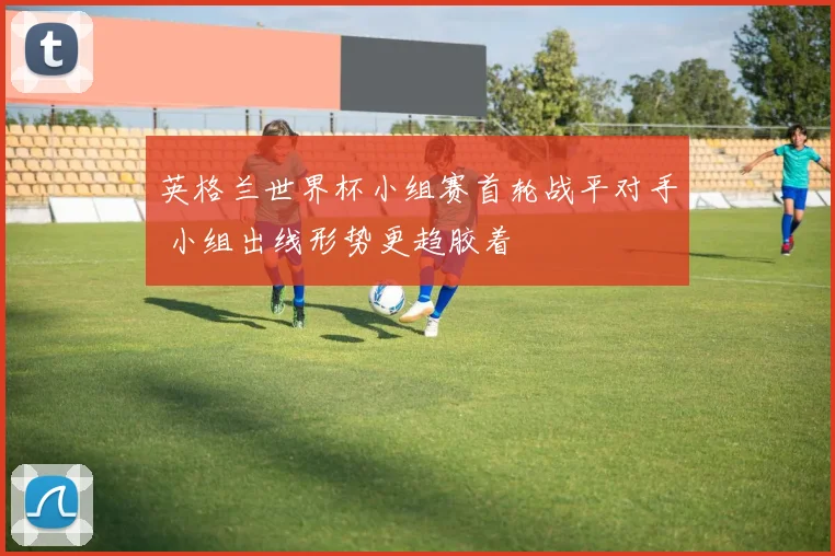英格兰世界杯小组赛首轮战平对手 小组出线形势更趋胶着