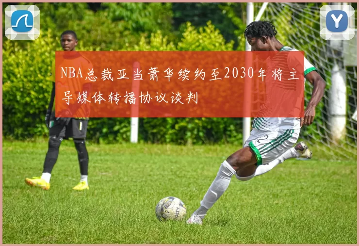 NBA总裁亚当萧华续约至2030年将主导媒体转播协议谈判