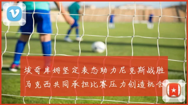 埃奇库姆坚定表态助力尼克斯战胜马克西共同承担比赛压力创造机会
