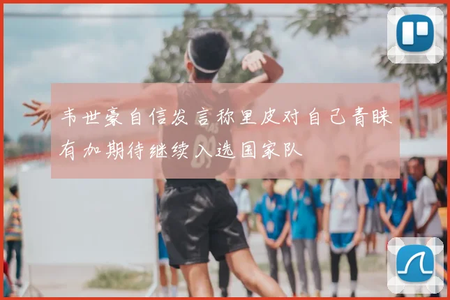 韦世豪自信发言称里皮对自己青睐有加期待继续入选国家队