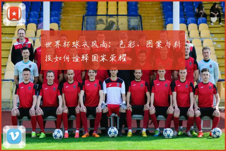 世界杯球衣风尚：色彩、图案与科技如何诠释国家荣耀