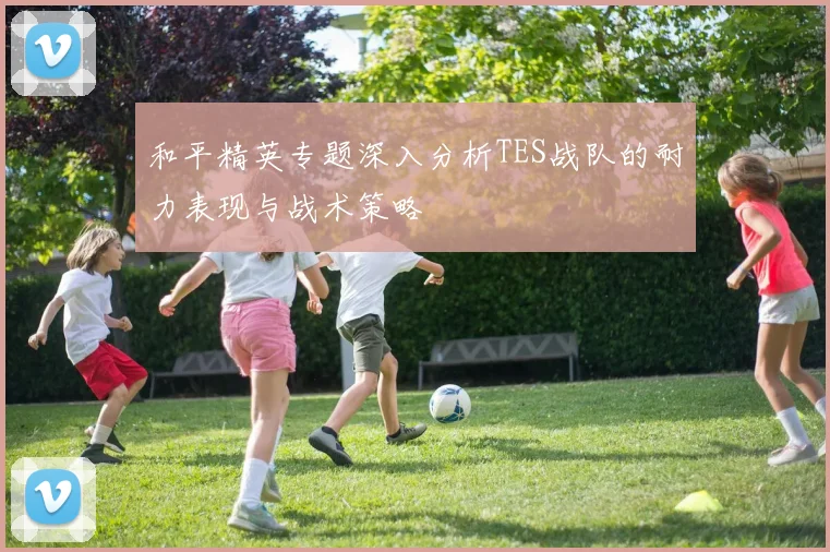 和平精英专题深入分析TES战队的耐力表现与战术策略