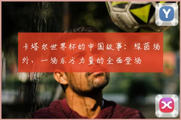 卡塔尔世界杯的中国故事：绿茵场外，一场东方力量的全面登场