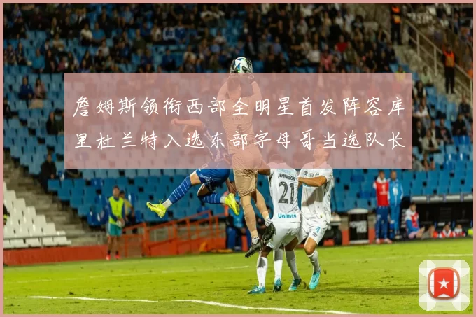 詹姆斯领衔西部全明星首发阵容库里杜兰特入选东部字母哥当选队长