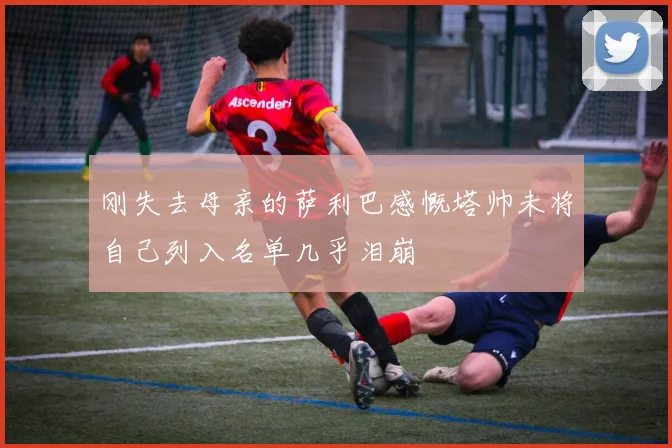 刚失去母亲的萨利巴感慨塔帅未将自己列入名单几乎泪崩