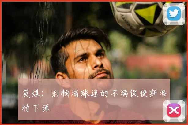 英媒：利物浦球迷的不满促使斯洛特下课