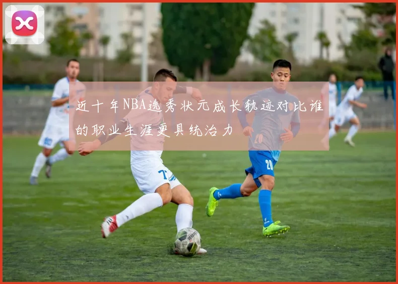 近十年NBA选秀状元成长轨迹对比谁的职业生涯更具统治力