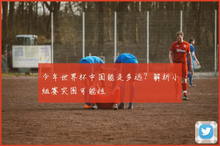 今年世界杯中国能走多远？解析小组赛突围可能性