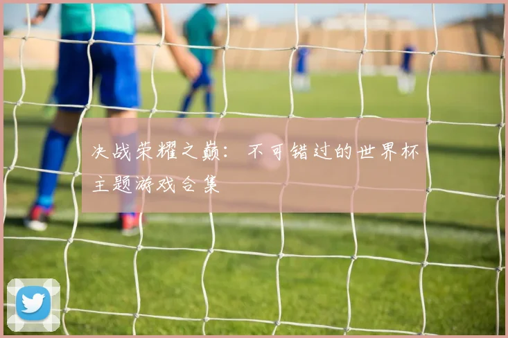 决战荣耀之巅：不可错过的世界杯主题游戏合集