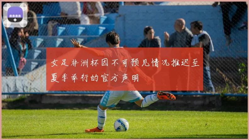 女足非洲杯因不可预见情况推迟至夏季举行的官方声明