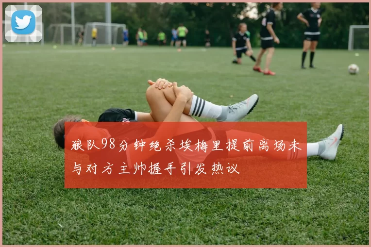 狼队98分钟绝杀埃梅里提前离场未与对方主帅握手引发热议