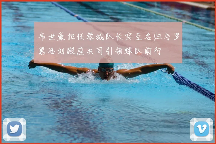 韦世豪担任蓉城队长实至名归与罗慕洛刘殿座共同引领球队前行